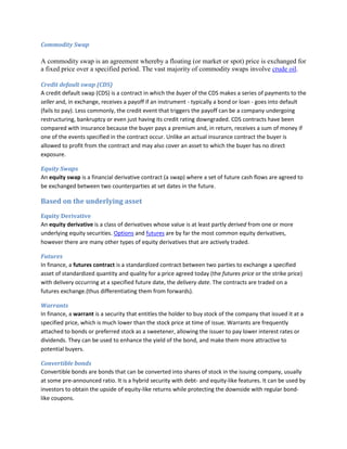 Commodity Swap

A commodity swap is an agreement whereby a floating (or market or spot) price is exchanged for
a fixed price over a specified period. The vast majority of commodity swaps involve crude oil.

Credit default swap (CDS)
A credit default swap (CDS) is a contract in which the buyer of the CDS makes a series of payments to the
seller and, in exchange, receives a payoff if an instrument - typically a bond or loan - goes into default
(fails to pay). Less commonly, the credit event that triggers the payoff can be a company undergoing
restructuring, bankruptcy or even just having its credit rating downgraded. CDS contracts have been
compared with insurance because the buyer pays a premium and, in return, receives a sum of money if
one of the events specified in the contract occur. Unlike an actual insurance contract the buyer is
allowed to profit from the contract and may also cover an asset to which the buyer has no direct
exposure.

Equity Swaps
An equity swap is a financial derivative contract (a swap) where a set of future cash flows are agreed to
be exchanged between two counterparties at set dates in the future.

Based on the underlying asset
Equity Derivative
An equity derivative is a class of derivatives whose value is at least partly derived from one or more
underlying equity securities. Options and futures are by far the most common equity derivatives,
however there are many other types of equity derivatives that are actively traded.

Futures
In finance, a futures contract is a standardized contract between two parties to exchange a specified
asset of standardized quantity and quality for a price agreed today (the futures price or the strike price)
with delivery occurring at a specified future date, the delivery date. The contracts are traded on a
futures exchange.(thus differentiating them from forwards).

Warrants
In finance, a warrant is a security that entitles the holder to buy stock of the company that issued it at a
specified price, which is much lower than the stock price at time of issue. Warrants are frequently
attached to bonds or preferred stock as a sweetener, allowing the issuer to pay lower interest rates or
dividends. They can be used to enhance the yield of the bond, and make them more attractive to
potential buyers.

Convertible bonds
Convertible bonds are bonds that can be converted into shares of stock in the issuing company, usually
at some pre-announced ratio. It is a hybrid security with debt- and equity-like features. It can be used by
investors to obtain the upside of equity-like returns while protecting the downside with regular bond-
like coupons.
 