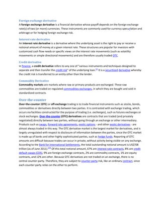 Foreign exchange derivative
A foreign exchange derivative is a financial derivative whose payoff depends on the foreign exchange
rate(s) of two (or more) currencies. These instruments are commonly used for currency specurlation and
arbitrage or for hedging foreign exchange risk.

Interest rate derivative
An interest rate derivative is a derivative where the underlying asset is the right to pay or receive a
notional amount of money at a given interest rate. These structures are popular for investors with
customized cash flow needs or specific views on the interest rate movements (such as volatility
movements or simple directional movements) and are therefore usually traded OTC.

Credit derivative
In finance, a credit derivative refers to any one of "various instruments and techniques designed to
separate and then transfer the credit risk" of the underlying loan.[1] It is a securitized derivative whereby
the credit risk is transferred to an entity other than the lender.

Commodity Derivative
Commodity markets are markets where raw or primary products are exchanged. These raw
commodities are traded on regulated commodities exchanges, in which they are bought and sold in
standardized contracts.

Over-the-counter
Over-the-counter (OTC) or off-exchange trading is to trade financial instruments such as stocks, bonds,
commodities or derivatives directly between two parties. It is contrasted with exchange trading, which
occurs via facilities constructed for the purpose of trading (i.e. exchanges), such as futures exchanges or
stock exchanges. Over-the-counter (OTC) derivatives are contracts that are traded (and privately
negotiated) directly between two parties, without going through an exchange or other intermediary.
Products such as swaps, forward rate agreements, exotic options - and other exotic derivatives - are
almost always traded in this way. The OTC derivative market is the largest market for derivatives, and is
largely unregulated with respect to disclosure of information between the parties, since the OTC market
is made up of banks and other highly sophisticated parties, such as hedge funds. Reporting of OTC
amounts are difficult because trades can occur in private, without activity being visible on any exchange.
According to the Bank for International Settlements, the total outstanding notional amount is US$708
trillion (as of June 2011).[14] Of this total notional amount, 67% are interest rate contracts, 8% are credit
default swaps (CDS), 9% are foreign exchange contracts, 2% are commodity contracts, 1% are equity
contracts, and 12% are other. Because OTC derivatives are not traded on an exchange, there is no
central counter-party. Therefore, they are subject to counter-party risk, like an ordinary contract, since
each counter-party relies on the other to perform.
 