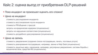 Кейс 2: оценка выгод от приобретения DLP-решений 
§ Пока инцидент не произошел оценить его сложно! 
§ Цена на инцидент 
стоимость расследования инцидента 
стоимость восстановления после инцидента 
стоимость PR/общения с прессой 
затраты на юридические издержки (опционально) 
затраты на нарушение соответствия (опционально) 
стоимость досудебного урегулирования (опционально) 
§ Цена на запись 
стоимость уведомления (создание списка пострадавших, печать, почтовые услуги) 
стоимость реагирования пострадавших, например, звонки в Help Desk (опционально) 
стоимость защитных мер у заказчиков, например, регулярные уведомления, системы борьбы с 
мошенничеством, средства ИБ (опционально) 
© Cisco и(или) ее аффилированные лица, 2014 г. Все права защищены. 10 
 