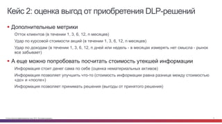 Кейс 2: оценка выгод от приобретения DLP-решений 
§ Дополнительные метрики 
Отток клиентов (в течении 1, 3, 6, 12, n месяцев) 
Удар по курсовой стоимости акций (в течении 1, 3, 6, 12, n месяцев) 
Удар по доходам (в течении 1, 3, 6, 12, n дней или недель - в месяцах измерять нет смысла - рынок 
все забывает) 
§ А еще можно попробовать посчитать стоимость утекшей информации 
Информация стоит денег сама по себе (оценка нематериальных активов) 
Информация позволяет улучшить что-то (стоимость информации равна разнице между стоимостью 
«до» и «после») 
Информация позволяет принимать решения (выгоды от принятого решения) 
© Cisco и(или) ее аффилированные лица, 2014 г. Все права защищены. 11 
 
