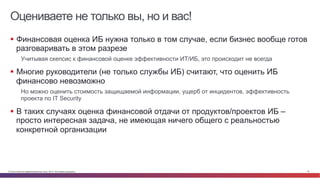 Оцениваете не только вы, но и вас! 
§ Финансовая оценка ИБ нужна только в том случае, если бизнес вообще готов 
разговаривать в этом разрезе 
Учитывая скепсис к финансовой оценке эффективности ИТ/ИБ, это происходит не всегда 
§ Многие руководители (не только службы ИБ) считают, что оценить ИБ 
финансово невозможно 
Но можно оценить стоимость защищаемой информации, ущерб от инцидентов, эффективность 
проекта по IT Security 
§ В таких случаях оценка финансовой отдачи от продуктов/проектов ИБ – 
просто интересная задача, не имеющая ничего общего с реальностью 
конкретной организации 
© Cisco и(или) ее аффилированные лица, 2014 г. Все права защищены. 16 
 