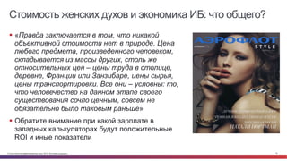 Стоимость женских духов и экономика ИБ: что общего? 
§ «Правда заключается в том, что никакой 
объективной стоимости нет в природе. Цена 
любого предмета, произведенного человеком, 
складывается из массы других, столь же 
относительных цен – цены труда в столице, 
деревне, Франции или Занзибаре, цены сырья, 
цены транспортировки. Все они – условны: то, 
что человечество на данном этапе своего 
существования сочло ценным, совсем не 
обязательно было таковым раньше» 
§ Обратите внимание при какой зарплате в 
западных калькуляторах будут положительные 
ROI и иные показатели 
© Cisco и(или) ее аффилированные лица, 2014 г. Все права защищены. 19 
 