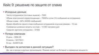 Кейс 9: решение по защите от спама 
§ Исходные данные: 
Число сотрудников (почтовых ящиков) – 7000 
Объем электронной корреспонденции – 70000 в сутки (10 сообщений на сотрудника) 
Объем спама – 60% (42000 сообщений) 
Время обработки одного спам-сообщения сотрудником в ручном режиме – 10 сек 
Суммарные дневные затраты на спам – 14,583 человеко-дня 
Средняя зарплата сотрудника – $1500 
§ Потери компании 
В день – $994,29 
В месяц – $21784,5 
В год – $248573,86 
§ Выгоден ли антиспам в данной ситуации? 
Да, как и всегда в крупных организациях. Помимо затрат на Интернет и серверные мощности 
© Cisco и(или) ее аффилированные лица, 2014 г. Все права защищены. 22 
 