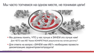 Мы часто топчемся на одном месте, не понимая цели! 
§ Мы должны понять, ЧТО у нас лучше и ЗАЧЕМ это лучше нам! 
Для ЧЕГО нам ИБ? Каких КОНКРЕТНЫХ результатов мы хотим достичь? 
§ Для ответа на вопрос «ЗАЧЕМ нам ИБ?» необходимо провести 
декомпозицию задачи/проекта/продукта! 
© Cisco и(или) ее аффилированные лица, 2014 г. Все права защищены. 5 
 