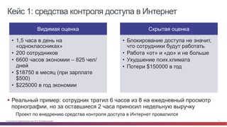 Кейс 1: средства контроля доступа в Интернет 
Видимая оценка 
• 1,5 часа в день на 
«одноклассниках» 
• 200 сотрудников 
• 6600 часов экономии – 825 чел/ 
дней 
• $18750 в месяц (при зарплате 
$500) 
• $225000 в год экономии 
Скрытая оценка 
• Блокирование доступа не значит, 
что сотрудники будут работать 
• Работа «от» и «до» и не больше 
• Ухудшение псих.климата 
• Потери $150000 в год 
§ Реальный пример: сотрудник тратил 6 часов из 8 на ежедневный просмотр 
порнографии, но за оставшиеся 2 часа приносил недельную выручку 
Проект по внедрению средства контроля доступа в Интернет провалился 
© Cisco и(или) ее аффилированные лица, 2014 г. Все права защищены. 9 
 