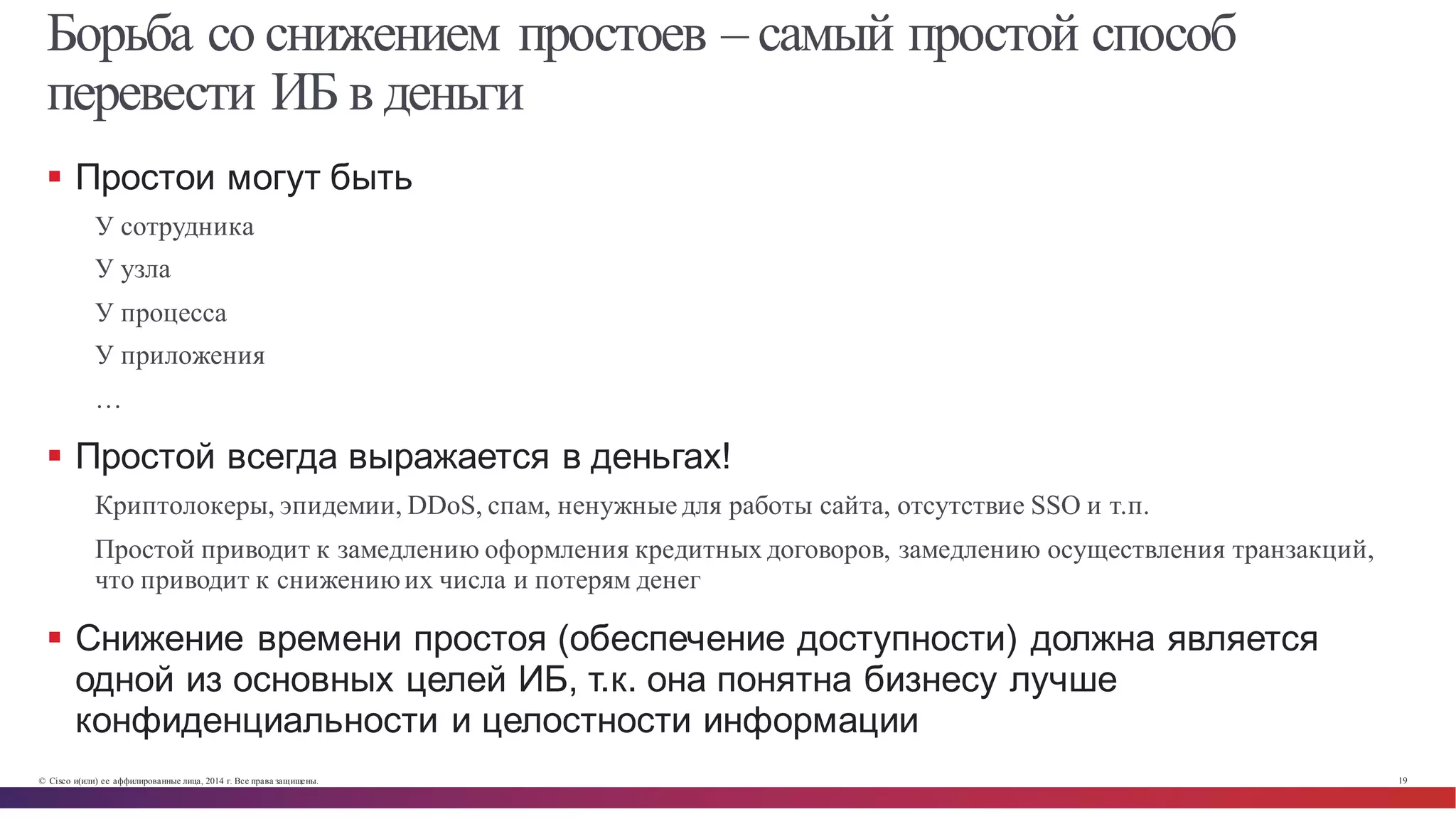 © Cisco и(или) ее аффилированные лица, 2014 г. Все права защищены. 19
Борьба со снижением простоев – самый простой способ
перевести ИБ в деньги
§ Простои  могут  быть
У сотрудника
У узла
У процесса
У приложения
…
§ Простой  всегда  выражается  в  деньгах!
Криптолокеры, эпидемии, DDoS, спам, ненужные для работы сайта, отсутствие SSO и т.п.
Простой приводит к замедлению оформления кредитных договоров, замедлению осуществления транзакций,
что приводит к снижениюих числа и потерям денег
§ Снижение  времени  простоя  (обеспечение  доступности)  должна  является  
одной  из  основных  целей  ИБ,  т.к.  она  понятна  бизнесу  лучше  
конфиденциальности  и  целостности  информации
 