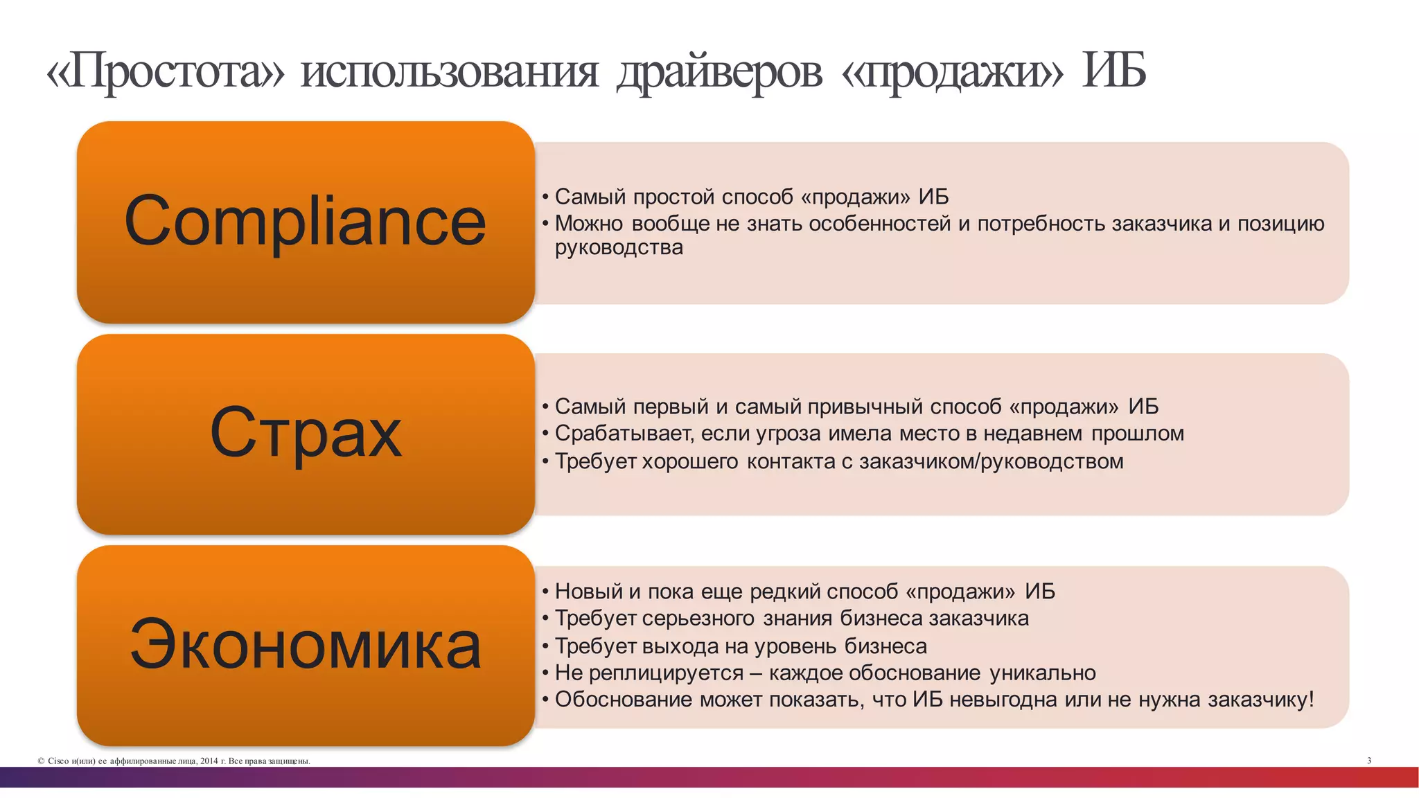 © Cisco и(или) ее аффилированные лица, 2014 г. Все права защищены. 3
«Простота» использования драйверов «продажи» ИБ
• Самый  простой  способ  «продажи»  ИБ
• Можно  вообще  не  знать  особенностей  и  потребность  заказчика  и  позицию  
руководстваCompliance
• Самый  первый  и  самый  привычный  способ  «продажи»  ИБ
• Срабатывает,  если  угроза  имела  место  в  недавнем  прошлом
• Требует  хорошего  контакта  с  заказчиком/руководством
Страх
• Новый  и  пока  еще  редкий  способ  «продажи»  ИБ
• Требует  серьезного  знания  бизнеса  заказчика
• Требует  выхода  на  уровень  бизнеса
• Не  реплицируется  – каждое  обоснование  уникально
• Обоснование  может  показать,  что  ИБ  невыгодна  или  не  нужна  заказчику!
Экономика
 