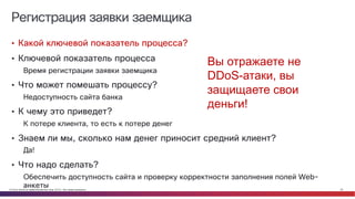 © Cisco и(или) ее аффилированные лица, 2014 г. Все права защищены. 20
Регистрация заявки заемщика
• Какой ключевой показатель процесса?
• Ключевой показатель процесса
Время регистрации заявки заемщика
• Что может помешать процессу?
Недоступность сайта банка
• К чему это приведет?
К потере клиента, то есть к потере денег
• Знаем ли мы, сколько нам денег приносит средний клиент?
Да!
• Что надо сделать?
Обеспечить доступность сайта и проверку корректности заполнения полей Web-
анкеты
Вы отражаете не
DDoS-атаки, вы
защищаете свои
деньги!
 