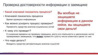 © Cisco и(или) ее аффилированные лица, 2014 г. Все права защищены. 21
Проверка достоверности информации о заемщике
• Какой ключевой показатель процесса?
• Ключевой показатель процесса
Время проверки информации
• Как можно ускорить процесс проверки?
Применить средства анализа социальных сетей
• К чему это приведет?
К снижению времени на проверку заемщика, росту его лояльности и увеличению числа
проверяемых заемщиков, что может привести к росту числа клиентов и денег от них
• Что надо делать?
Внедрить средство автоматизации анализа соцсетей
Вы вообще не
защищаете
информацию в данном
кейсе, вы защищаете
свои деньги!
 