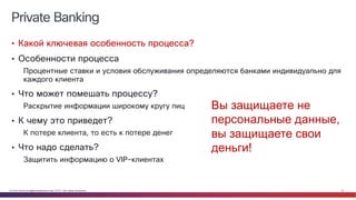© Cisco и(или) ее аффилированные лица, 2014 г. Все права защищены. 23
Private Banking
• Какой ключевая особенность процесса?
• Особенности процесса
Процентные ставки и условия обслуживания определяются банками индивидуально для
каждого клиента
• Что может помешать процессу?
Раскрытие информации широкому кругу лиц
• К чему это приведет?
К потере клиента, то есть к потере денег
• Что надо сделать?
Защитить информацию о VIP-клиентах
Вы защищаете не
персональные данные,
вы защищаете свои
деньги!
 