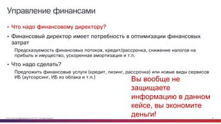 © Cisco и(или) ее аффилированные лица, 2014 г. Все права защищены. 24
Управление финансами
• Что надо финансовому директору?
• Финансовый директор имеет потребность в оптимизации финансовых
затрат
Предсказуемость финансовых потоков, кредит/рассрочка, снижение налогов на
прибыль и имущество, ускоренная амортизация и т.п.
• Что надо сделать?
Предложить финансовые услуги (кредит, лизинг, рассрочка) или новые виды сервисов
ИБ (аутсорсинг, ИБ из облака и т.п.)
Вы вообще не
защищаете
информацию в данном
кейсе, вы экономите
деньги!
 
