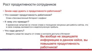 © Cisco и(или) ее аффилированные лица, 2014 г. Все права защищены. 26
Рост продуктивности сотрудников
• Зачем надо думать о продуктивности работников?
• Что снижает продуктивность работников?
Спам и бессмысленный Интернет-серфинг
• К чему это приводит?
К временным затратам на чтение спама и посещение ненужных для работы сайтов, что
в свою очередь выливается в недополученную прибыль
• Что надо делать?
Внедрять средство защиты от спама и контроля доступа в Интернет
Вы вообще не защищаете
информацию в данном кейсе, вы
повышаете продуктивность
работников!
 