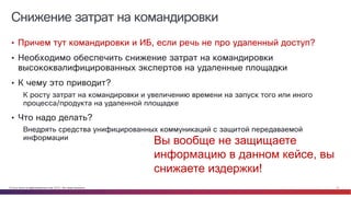 © Cisco и(или) ее аффилированные лица, 2014 г. Все права защищены. 27
Снижение затрат на командировки
• Причем тут командировки и ИБ, если речь не про удаленный доступ?
• Необходимо обеспечить снижение затрат на командировки
высококвалифицированных экспертов на удаленные площадки
• К чему это приводит?
К росту затрат на командировки и увеличению времени на запуск того или иного
процесса/продукта на удаленной площадке
• Что надо делать?
Внедрять средства унифицированных коммуникаций с защитой передаваемой
информации
Вы вообще не защищаете
информацию в данном кейсе, вы
снижаете издержки!
 