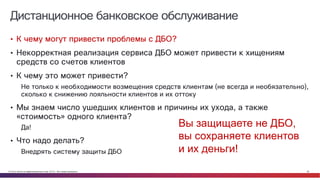 © Cisco и(или) ее аффилированные лица, 2014 г. Все права защищены. 28
Дистанционное банковское обслуживание
• К чему могут привести проблемы с ДБО?
• Некорректная реализация сервиса ДБО может привести к хищениям
средств со счетов клиентов
• К чему это может привести?
Не только к необходимости возмещения средств клиентам (не всегда и необязательно),
сколько к снижению лояльности клиентов и их оттоку
• Мы знаем число ушедших клиентов и причины их ухода, а также
«стоимость» одного клиента?
Да!
• Что надо делать?
Внедрять систему защиты ДБО
Вы защищаете не ДБО,
вы сохраняете клиентов
и их деньги!
 