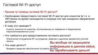© Cisco и(или) ее аффилированные лица, 2014 г. Все права защищены. 29
Гостевой Wi-Fi-доступ
• Причем тут вообще гостевой Wi-Fi-доступ?
• Необходимо предоставить гостевой Wi-Fi доступ для клиентов (в т.ч. и
VIP) банка на время нахождения в очереди или при ожидании оформления
договора
• К чему это приводит?
К росту лояльности клиентов, отслеживанию их поведения и предложения
персонализированных услуг
• Что требуется для предоставления гостевого доступа?
Отвлечение сотрудников ИТ на создание, ведение и удаление временной учетной
записи
• Что надо делать?
Внедрять средство обеспечения гостевого доступа
Вы вообще не защищаете
информацию в данном кейсе,
вы зарабатываете деньги!
 