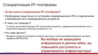 © Cisco и(или) ее аффилированные лица, 2014 г. Все права защищены. 30
Стандартизация ИТ-платформы
• Зачем нужна стандартизация ИТ-платформы?
• Необходимо защититься от установки неразрешенного ПО и подключения
к банковской сети неразрешенных устройств
• К чему это приводит?
К поиску несоответствующих ИТ-политикам устройств, заражению банковской сети с
несоответствующих политике устройств и т.п.
• Что надо делать?
Внедрять средство контроля сетевого доступа и анализа/профилирования сетевого
трафика (NGFW/AVC)
Вы вообще не защищаете
информацию в данном кейсе, вы
повышаете доступность и
управляемость инфраструктуры!
 