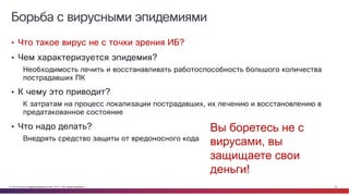 © Cisco и(или) ее аффилированные лица, 2014 г. Все права защищены. 32
Борьба с вирусными эпидемиями
• Что такое вирус не с точки зрения ИБ?
• Чем характеризуется эпидемия?
Необходимость лечить и восстанавливать работоспособность большого количества
пострадавших ПК
• К чему это приводит?
К затратам на процесс локализации пострадавших, их лечению и восстановлению в
предатакованное состояние
• Что надо делать?
Внедрять средство защиты от вредоносного кода
Вы боретесь не с
вирусами, вы
защищаете свои
деньги!
 
