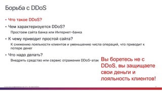 © Cisco и(или) ее аффилированные лица, 2014 г. Все права защищены. 33
Борьба с DDoS
• Что такое DDoS?
• Чем характеризуется DDoS?
Простоем сайта банка или Интернет-банка
• К чему приводит простой сайта?
К снижению лояльности клиентов и уменьшению числа операций, что приводит к
потере денег
• Что надо делать?
Внедрять средство или сервис отражения DDoS-атак Вы боретесь не с
DDoS, вы защищаете
свои деньги и
лояльность клиентов!
 