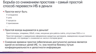 © Cisco и(или) ее аффилированные лица, 2014 г. Все права защищены. 34
Борьба со снижением простоев – самый простой
способ перевести ИБ в деньги
§ Простои могут быть
У сотрудника
У узла
У процесса
У приложения
…
§ Простой всегда выражается в деньгах!
Криптолокеры, эпидемии, DDoS, спам, ненужные для работы сайта, отсутствие SSO и т.п.
Простой приводит к замедлению оформления кредитных договоров, замедлению осуществления
транзакций, что приводит к снижению их числа и потерям денег
§ Снижение времени простоя (обеспечение доступности) должна является
одной из основных целей ИБ, т.к. она понятна бизнесу лучше
конфиденциальности и целостности информации
 