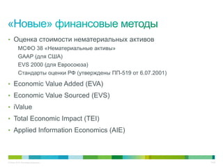• Оценка стоимости нематериальных активов
          МСФО 38 «Нематериальные активы»
          GAAP (для США)
          EVS 2000 (для Евросоюза)
          Стандарты оценки РФ (утверждены ПП-519 от 6.07.2001)

• Economic Value Added (EVA)
• Economic Value Sourced (EVS)
• iValue
• Total Economic Impact (TEI)
• Applied Information Economics (AIE)




© Cisco, 2010. Все права защищены.                               10/49
 