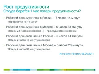 • Рабочий день мужчины в России – 8 часов 14 минут
          Переработка на 14 минут

• Рабочий день мужчины в Москве – 5 часов 33 минуты
          Потери 2,5 часов ежедневно (!) – преимущественно пробки

• Рабочий день женщины в России – 5 часов 44 минуты
          Потери 2 часов 16 минут ежедневно

• Рабочий день женщины в Москве – 5 часов 23 минуты
          Потери 2 часов 37 минут ежедневно
                                                   Источник: Росстат, 06.06.2011




© Cisco, 2010. Все права защищены.                                             15/49
 