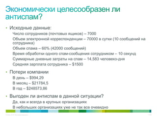 • Исходные данные:
          Число сотрудников (почтовых ящиков) – 7000
          Объем электронной корреспонденции – 70000 в сутки (10 сообщений на
          сотрудника)
          Объем спама – 60% (42000 сообщений)
          Время обработки одного спам-сообщения сотрудником – 10 секунд
          Суммарные дневные затраты на спам – 14,583 человеко-дня
          Средняя зарплата сотрудника – $1500

• Потери компании
          В день – $994,29
          В месяц – $21784,5
          В год – $248573,86

• Выгоден ли антиспам в данной ситуации?
          Да, как и всегда в крупных организациях
          В небольших организациях уже не так все очевидно
© Cisco, 2010. Все права защищены.                                             17/49
 
