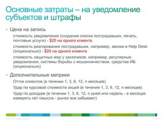 • Цена на запись
          стоимость уведомления (создание списка пострадавших, печать,
          почтовые услуги) - $20 на одного клиента
          стоимость реагирования пострадавших, например, звонки в Help Desk
          (опционально) - $20 на одного клиента
          стоимость защитных мер у заказчиков, например, регулярные
          уведомления, системы борьбы с мошенничеством, средства ИБ
          (опционально)

• Дополнительные метрики
          Отток клиентов (в течении 1, 3, 6, 12, n месяцев)
          Удар по курсовой стоимости акций (в течении 1, 3, 6, 12, n месяцев)
          Удар по доходам (в течении 1, 3, 6, 12, n дней или недель - в месяцах
          измерять нет смысла - рынок все забывает)



© Cisco, 2010. Все права защищены.                                                27/49
 