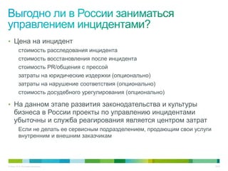 • Цена на инцидент
          стоимость расследования инцидента
          стоимость восстановления после инцидента
          стоимость PR/общения с прессой
          затраты на юридические издержки (опционально)
          затраты на нарушение соответствия (опционально)
          стоимость досудебного урегулирования (опционально)

• На данном этапе развития законодательства и культуры
     бизнеса в России проекты по управлению инцидентами
     убыточны и служба реагирования является центром затрат
          Если не делать ее сервисным подразделением, продающим свои услуги
          внутренним и внешним заказчикам




© Cisco, 2010. Все права защищены.                                            28/49
 