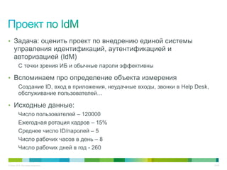 • Задача: оценить проект по внедрению единой системы
     управления идентификаций, аутентификацией и
     авторизацией (IdM)
          С точки зрения ИБ и обычные пароли эффективны

• Вспоминаем про определение объекта измерения
          Создание ID, вход в приложения, неудачные входы, звонки в Help Desk,
          обслуживание пользователей…

• Исходные данные:
          Число пользователей – 120000
          Ежегодная ротация кадров – 15%
          Среднее число ID/паролей – 5
          Число рабочих часов в день – 8
          Число рабочих дней в год - 260

© Cisco, 2010. Все права защищены.                                               30/49
 