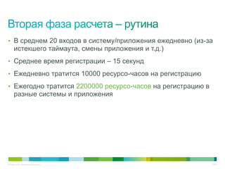 • В среднем 20 входов в систему/приложения ежедневно (из-за
     истекшего таймаута, смены приложения и т.д.)
• Среднее время регистрации – 15 секунд

• Ежедневно тратится 10000 ресурсо-часов на регистрацию

• Ежегодно тратится 2200000 ресурсо-часов на регистрацию в
     разные системы и приложения




© Cisco, 2010. Все права защищены.                           32/49
 