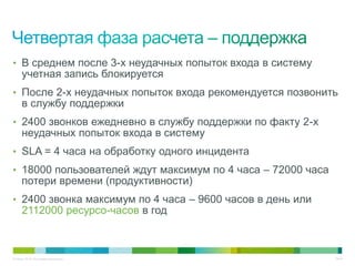 • В среднем после 3-х неудачных попыток входа в систему
     учетная запись блокируется
• После 2-х неудачных попыток входа рекомендуется позвонить
     в службу поддержки
• 2400 звонков ежедневно в службу поддержки по факту 2-х
     неудачных попыток входа в систему
• SLA = 4 часа на обработку одного инцидента
• 18000 пользователей ждут максимум по 4 часа – 72000 часа
     потери времени (продуктивности)
• 2400 звонка максимум по 4 часа – 9600 часов в день или
     2112000 ресурсо-часов в год



© Cisco, 2010. Все права защищены.                           34/49
 