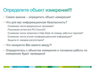 • Самое важное – определить объект измерения!

• Что для вас информационная безопасность?
          Снижение числа вредоносных программ?
          Получение аттестата PCI Council?
          Снижение числа запросов в Help Desk по поводу забытых паролей?
          Снижение числа утечек конфиденциальной информации?
          Защита от наездов регуляторов?

• Что конкретно ВЫ имеете ввиду?!

• Определитесь с объектом измерения и половина работы по
     измерению будет проведена!




© Cisco, 2010. Все права защищены.                                         4/49
 