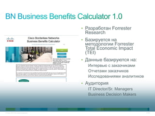 • Разработан Forrester
                                      Research
                                     • Базируется на
                                      методологии Forrester
                                      Total Economic Impact
                                      (TEI)
                                     • Данные базируются на:
                                        Интервью с заказчиками
                                        Отчетами заказчиков
                                        Исследованиями аналитиков
                                     • Аудитория
                                        IT Director/Sr. Managers
                                        Business Decision Makers



© Cisco, 2010. Все права защищены.                                  41/49
 