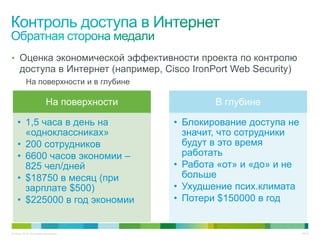 • Оценка экономической эффективности проекта по контролю
     доступа в Интернет (например, Cisco IronPort Web Security)
          На поверхности и в глубине

                         На поверхности           В глубине

    • 1,5 часа в день на                  • Блокирование доступа не
      «одноклассниках»                      значит, что сотрудники
    • 200 сотрудников                       будут в это время
    • 6600 часов экономии –                 работать
      825 чел/дней                        • Работа «от» и «до» и не
    • $18750 в месяц (при                   больше
      зарплате $500)                      • Ухудшение псих.климата
    • $225000 в год экономии              • Потери $150000 в год


© Cisco, 2010. Все права защищены.                                    45/49
 