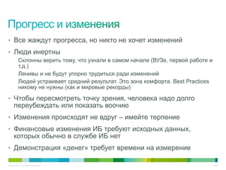 • Все жаждут прогресса, но никто не хочет изменений
• Люди инертны
          Склонны верить тому, что узнали в самом начале (ВУЗе, первой работе и
          т.д.)
          Ленивы и не будут упорно трудиться ради изменений
          Людей устраивает средний результат. Это зона комфорта. Best Practices
          никому не нужны (как и мировые рекорды)

• Чтобы пересмотреть точку зрения, человека надо долго
     переубеждать или показать воочию
• Изменения происходят не вдруг – имейте терпение
• Финансовые изменения ИБ требуют исходных данных,
     которых обычно в службе ИБ нет
• Демонстрация «денег» требует времени на измерение

© Cisco, 2010. Все права защищены.                                                46/49
 