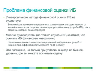 • Универсального метода финансовой оценки ИБ не
     существует
          Возможность применения различных финансовых методик зависит от
          знаний и опыта как стороны демонстрирующей оценку (служба ИБ), так и
          стороны, которой демонстрируют

• Многие руководители (не только службы ИБ) считают, что
     оценить ИБ финансово невозможно
          Но можно оценить стоимость защищаемой информации, ущерб от
          инцидентов, эффективность проекта по IT Security

• Это возможно, но только при условии выхода на бизнес-
     уровень, где вы можете посчитать отдачу!




© Cisco, 2010. Все права защищены.                                               7/49
 
