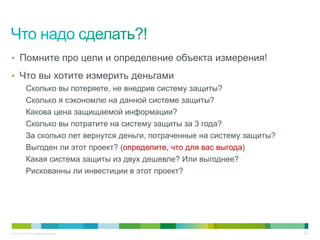 • Помните про цели и определение объекта измерения!

• Что вы хотите измерить деньгами
          Сколько вы потеряете, не внедрив систему защиты?
          Сколько я сэкономлю на данной системе защиты?
          Какова цена защищаемой информации?
          Сколько вы потратите на систему защиты за 3 года?
          За сколько лет вернутся деньги, потраченные на систему защиты?
          Выгоден ли этот проект? (определите, что для вас выгода)
          Какая система защиты из двух дешевле? Или выгоднее?
          Рискованны ли инвестиции в этот проект?




© Cisco, 2010. Все права защищены.                                         8/49
 