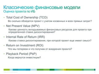 • Total Cost of Ownership (TCO)
          Во сколько обойдется проект с учетом косвенных и всех прямых затрат?

• Net Present Value (NPV)
           Какова ценность вкладываемых финансовых ресурсов для проекта при
           определенной ставке дисконтирования?

• Internal Rate of Return (IRR)
           Какова ставка дисконтирования, при которой проект еще имеет смысл?

• Return on Investment (ROI)
          Что мы потеряем и что получим от внедрения проекта?

• Playback Period (PbP)
          Когда вернутся инвестиции?




© Cisco, 2010. Все права защищены.                                               9/49
 