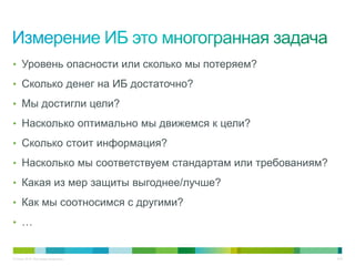 • Уровень опасности или сколько мы потеряем?

• Сколько денег на ИБ достаточно?

• Мы достигли цели?

• Насколько оптимально мы движемся к цели?

• Сколько стоит информация?

• Насколько мы соответствуем стандартам или требованиям?

• Какая из мер защиты выгоднее/лучше?

• Как мы соотносимся с другими?

• …


© Cisco, 2010. Все права защищены.                         3/49
 