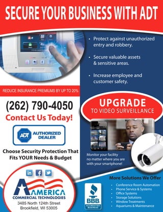 secure your business with ADt
                                          •	 Protect	against	unauthorized	
                                             entry	and	robbery.	

                                          •	 Secure	valuable	assets		
                                             &	sensitive	areas.	

                                          •	 Increase	employee	and	
                                             customer	safety.
Reduce insuRance pRemiums by up to 20%



 (262) 790-4050                                 upgrADe
                                           to	VIdeo	SurVeIllance
 contact us today!


choose security protection that
                                         Monitor	your	facility		
  Fits your needs & budget               no	matter	where	you	are	
                                         with	your	smartphone!


                                                      More solutions we offer
                                                        •	   conference	room	automation
                                                        •	   Phone	Service	&	Systems
                                                        •	   office	Systems
                                                        •	   Storage	Solutions
                                                        •	   Window	treatments
       3485 north 124th street
                                                        •	   aquariums	&	Maintenance
        Brookfield, WI 53005
 