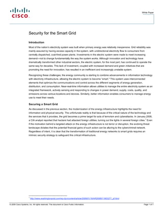 .
                                                                                                                                       White Paper




                       Security for the Smart Grid

                       Introduction
                       Most of the nation’s electricity system was built when primary energy was relatively inexpensive. Grid reliability was
                       mainly assured by having excess capacity in the system, with unidirectional electricity flow to consumers from
                       centrally dispatched, coal-fired power plants. Investments in the electric system were made to meet increasing
                       demand—not to change fundamentally the way the system works. Although innovation and technology have
                       dramatically transformed other industrial sectors, the electric system, for the most part, has continued to operate the
                       same way for decades. This lack of investment, coupled with increased demand and green initiatives that are
                       promoting the need for innovation, has resulted in an inefficient and increasingly unstable system.

                       Recognizing these challenges, the energy community is starting to combine advancements in information technology
                       with electricity infrastructure, allowing the electric system to become “smart." This system uses interconnected
                       elements that optimize the communications and control across the different segments of energy generation,
                       distribution, and consumption. Near-real-time information allows utilities to manage the entire electricity system as an
                       integrated framework, actively sensing and responding to changes in power demand, supply, costs, quality, and
                       emissions across various locations and devices. Similarly, better information enables consumers to manage energy
                       use to meet their needs.

                       Securing a Smart Grid
                       As discussed in the previous section, the modernization of the energy infrastructure highlights the need for
                       information and physical security. The unfortunate reality is that because of the critical nature of the technology and
                       the services that it provides, the grid becomes a prime target for acts of terrorism and cyberattacks. In January 2008,
                                                                                                                                             1
                       a CIA analyst reported that hackers had attacked foreign utilities, turning out the lights in several foreign cities. Even
                       if the motivation behind a targeted attack on the energy infrastructure is not terror or disruption, the evolving threat
                       landscape dictates that the potential financial gains of such action can be alluring to the cybercriminal network.
                       Regardless of intent, it is clear that the transformation of traditional energy networks to smart grids requires an
                       intrinsic security strategy to safeguard this critical infrastructure.




                       1
                           http://www.washingtonpost.com/wp-dyn/content/article/2008/01/18/AR2008011803277_pf.html

© 2009 Cisco Systems, Inc. All rights reserved. This document is Cisco Public Information.                                               Page 1 of 7
 