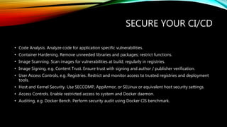 SECURE YOUR CI/CD
• Code Analysis. Analyze code for application specific vulnerabilities.
• Container Hardening. Remove unneeded libraries and packages; restrict functions.
• Image Scanning. Scan images for vulnerabilities at build; regularly in registries.
• Image Signing, e.g. Content Trust. Ensure trust with signing and author / publisher verification.
• User Access Controls, e.g. Registries. Restrict and monitor access to trusted registries and deployment
tools.
• Host and Kernel Security. Use SECCOMP, AppArmor, or SELinux or equivalent host security settings.
• Access Controls. Enable restricted access to system and Docker daemon.
• Auditing, e.g. Docker Bench. Perform security audit using Docker CIS benchmark.
 