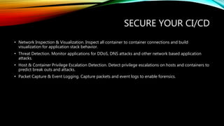 SECURE YOUR CI/CD
• Network Inspection & Visualization. Inspect all container to container connections and build
visualization for application stack behavior.
• Threat Detection. Monitor applications for DDoS, DNS attacks and other network based application
attacks.
• Host & Container Privilege Escalation Detection. Detect privilege escalations on hosts and containers to
predict break outs and attacks.
• Packet Capture & Event Logging. Capture packets and event logs to enable forensics.
 