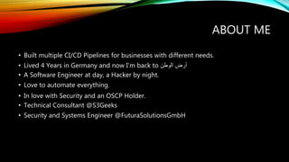 ABOUT ME
• Built multiple CI/CD Pipelines for businesses with different needs.
• Lived 4 Years in Germany and now I’m back to ‫الوطن‬ ‫أرض‬
• A Software Engineer at day, a Hacker by night.
• Love to automate everything.
• In love with Security and an OSCP Holder.
• Technical Consultant @S3Geeks
• Security and Systems Engineer @FuturaSolutionsGmbH
 