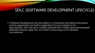 SDLC (SOFTWARE DEVELOPMENT LIFECYCLE)
• A Software Development Life Cycle (SDLC) is a framework that defines the process
used by organizations to build an application from its inception to its
decommission. Over the years, multiple standard SDLC models have been proposed
(Waterfall, Iterative, Agile, etc.) and used in various ways to fit individual
circumstances.
 