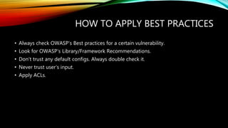 HOW TO APPLY BEST PRACTICES
• Always check OWASP‘s Best practices for a certain vulnerability.
• Look for OWASP‘s Library/Framework Recommendations.
• Don‘t trust any default configs. Always double check it.
• Never trust user‘s input.
• Apply ACLs.
 