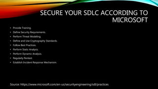 SECURE YOUR SDLC ACCORDING TO
MICROSOFT
• Provide Training.
• Define Security Requirements.
• Perform Threat Modeling.
• Define and Use Cryptography Standards.
• Follow Best Practices.
• Perform Static Analysis.
• Perform Dynamic Analysis.
• Regularly Pentest.
• Establish Incident Response Mechanism.
Source: https://www.microsoft.com/en-us/securityengineering/sdl/practices
 