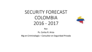 SECURITY FORECAST
COLOMBIA
2016 - 2017
Por:
Ps. Carlos R. Ariza
Mg en Criminología – Consultor en Seguridad Privada
 