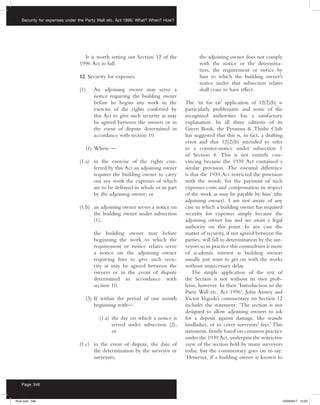 Security for expenses under the Party Wall etc. Act 1996: What? When? How?
Page 346
It is worth setting out Section 12 of the
1996 Act in full:
12  Security for expenses.
(1) 	 An adjoining owner may serve a
notice requiring the building owner
before he begins any work in the
exercise of the rights conferred by
this Act to give such security as may
be agreed between the owners or in
the event of dispute determined in
accordance with section 10.
	 (1)	Where —
(1.a)	 in the exercise of the rights con-
ferred by this Act an adjoining owner
requires the building owner to carry
out any work the expenses of which
are to be defrayed in whole or in part
by the adjoining owner; or
(1.b)	 an adjoining owner serves a notice on
the building owner under subsection
(1),
		 the building owner may before
beginning the work to which the
requirement or notice relates serve
a notice on the adjoining owner
requiring him to give such secu-
rity as may be agreed between the
owners or in the event of dispute
determined in accordance with
section 10.
	 (3)	If within the period of one month
beginning with—
		  (1.a) the day on which a notice is
served under subsection (2);
or
(1.c)	 in the event of dispute, the date of
the determination by the surveyor or
surveyors,
		 the adjoining owner does not comply
with the notice or the determina-
tion, the requirement or notice by
him to which the building owner’s
notice under that subsection relates
shall cease to have effect.
The ‘tit for tat’ application of 12(2)(b) is
particularly problematic and none of the
recognised authorities has a satisfactory
explanation. In all three editions of its
Green Book, the Pyramus  Thisbe Club
has suggested that this is, in fact, a drafting
error and that 12(2)(b) intended to refer
to a counter-notice under subsection 1
of Section 4. This is not entirely con-
vincing because the 1939 Act contained a
similar provision. The essential difference
is that the 1939 Act restricted the provision
with the words ‘for the payment of such
expenses costs and compensation in respect
of the work as may be payable by him’ (the
adjoining owner). I am not aware of any
case in which a building owner has required
security for expenses simply because the
adjoining owner has and we await a legal
authority on this point. In any case the
matter of security, if not agreed between the
parties, will fall to determination by the sur-
veyors so in practice this conundrum is more
of academic interest as building owners
usually just want to get on with the works
without unnecessary delay.
The simple application of the rest of
the Section is not without its own prob-
lems, however. In their ‘Introduction to the
Party Wall etc. Act 1996’, John Anstey and
Victor Vegoda’s commentary on Section 12
includes the statement: ‘The section is not
designed to allow adjoining owners to ask
for a deposit against damage, like seaside
landladies, or to cover surveyors’ fees.’ This
statement, firmly based on common practice
under the 1939 Act, underpins the restrictive
view of the section held by many surveyors
today, but the commentary goes on to say:
‘However, if a building owner is known to
Rust.indd 346 13/03/2017 14:52
 