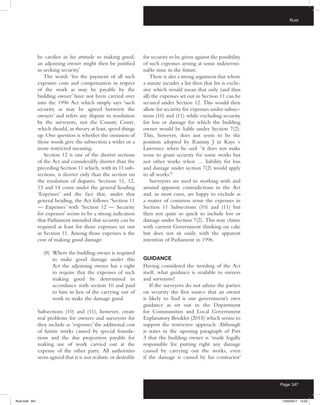 Rust
Page 347
be cavalier in his attitude to making good,
an adjoining owner might then be justified
in seeking security.’
The words ‘for the payment of all such
expenses costs and compensation in respect
of the work as may be payable by the
building owner’ have not been carried over
into the 1996 Act which simply says ‘such
security as may be agreed between the
owners’ and refers any dispute to resolution
by the surveyors, not the County Court,
which should, in theory at least, speed things
up. One question is whether the omission of
those words give the subsection a wider or a
more restricted meaning.
Section 12 is one of the shorter sections
of the Act and considerably shorter than the
preceding Section 11 which, with its 11 sub-
sections, is shorter only than the section on
the resolution of disputes. Sections 11, 12,
13 and 14 come under the general heading
‘Expenses’ and the fact that, under that
general heading, the Act follows ‘Section 11
— Expenses’ with ‘Section 12 — Security
for expenses’ seems to be a strong indication
that Parliament intended that security can be
required at least for those expenses set out
in Section 11. Among those expenses is the
cost of making good damage:
(8) Where the building owner is required
to make good damage under this
Act the adjoining owner has a right
to require that the expenses of such
making good be determined in
accordance with section 10 and paid
to him in lieu of the carrying out of
work to make the damage good.
Subsections (10) and (11), however, create
real problems for owners and surveyors for
they include as ‘expenses’ the additional cost
of future works caused by special founda-
tions and the due proportion payable for
making use of work carried out at the
expense of the other party. All authorities
seem agreed that it is not realistic or desirable
for security to be given against the possibility
of such expenses arising at some indetermi-
nable time in the future.
There is also a strong argument that where
a statute incudes a list then that list is exclu-
sive which would mean that only (and thus
all) the expenses set out in Section 11 can be
secured under Section 12. This would then
allow for security for expenses under subsec-
tions (10) and (11) while excluding security
for loss or damage for which the building
owner would be liable under Section 7(2).
This, however, does not seem to be the
position adopted by Ramsay J in Kaye v
Lawrence when he said: ‘it does not make
sense to grant security for some works but
not other works when … liability for loss
and damage under section 7(2) would apply
to all works.’6
Surveyors are used to working with and
around apparent contradictions in the Act
and, in most cases, are happy to exclude as
a matter of common sense the expenses in
Section 11 Subsections (10) and (11) but
then not quite so quick to include loss or
damage under Section 7(2). This may chime
with current Government thinking on cake
but does not sit easily with the apparent
intention of Parliament in 1996.
GUIDANCE
Having considered the wording of the Act
itself, what guidance is available to owners
and surveyors?
If the surveyors do not advise the parties
on security the first source that an owner
is likely to find is our government’s own
guidance as set out in the Department
for Communities and Local Government
Explanatory Booklet (2015) which seems to
support the restrictive approach. Although
it states in the opening paragraph of Part
3 that the building owner is ‘made legally
responsible for putting right any damage
caused by carrying out the works, even
if the damage is caused by his contractor’
Rust.indd 347 13/03/2017 14:52
 